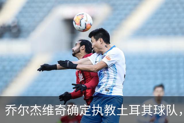 乔尔杰维奇确定执教土耳其球队，在中国男篮下课后 首度拿起教鞭！